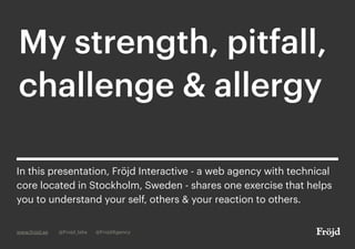 My strength, pitfall,
challenge & allergy
www.frojd.se @Frojd_labs @FrojdAgency
In this presentation, Fröjd Interactive - a web agency with technical
core located in Stockholm, Sweden - shares one exercise that helps
you to understand your self, others & your reaction to others.
 