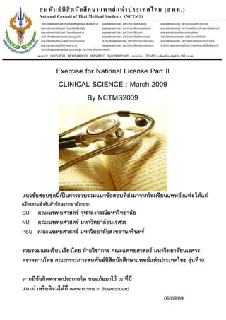 สหพั น ธ นิ สิ ต นั ก ศึ ก ษาแพทย แ ห ง ประเทศไทย (สพท.)
        National Council of Thai Medical Students (NCTMS)
         วิทยาลัยแพทยศาสตรกรุงเทพมหานครและวชิรพยาบาล คณะแพทยศาสตร มหาวิทยาลัยขอนแกน               คณะแพทยศาสตร จุฬาลงกรณมหาวิทยาลัย
         คณะแพทยศาสตร มหาวิทยาลัยเชียงใหม             คณะแพทยศาสตร มหาวิทยาลัยธรรมศาสตร          คณะแพทยศาสตร มหาวิทยาลัยนราธิวาสราชนครินทร
         คณะแพทยศาสตร มหาวิทยาลัยนเรศวร                คณะแพทยศาสตร มหาวิทยาลัยบูรพา               คณะแพทยศาสตรพระบรมราชชนก
         วิทยาลัยแพทยศาสตรพระมงกุฎเกลา                คณะแพทยศาสตร มหาวิทยาลัยมหาสารคาม           วิทยาลัยแพทยศาสตร มหาวิทยาลัยรังสิต
         คณะแพทยศาสตรโรงพยาบาลรามาธิบดี                สํานักวิชาแพทยศาสตร มหาวิทยาลัยวลัยลักษณ   คณะแพทยศาสตร มหาวิทยาลัยศรีนครินทรวิโรฒ
         คณะแพทยศาสตรศิรราชพยาบาล
                          ิ                             คณะแพทยศาสตร มหาวิทยาลัยสงขลานครินทร       สํานักวิชาแพทยศาสตร มหาวิทยาลัยเทคโนโลยีสุรนารี
         วิทยาลัยแพทยศาสตรและสาธารณสุข มหาวิทยาลัยอุบลราชธานี
       ๓๑๗/๕ ถนนราชวิถี แขวงทุงพญาไท เขตราชเทวี กรุงเทพมหานคร ๑๐๔๐๐ โทรสาร ๐-๒๓๕๔-๗๗๕๐ ตอ ๑๑๒


                     Exercise for National License Part II
                     CLINICAL SCIENCE : March 2009
                               By NCTMS2009




แนวขอสอบชุดนี้เปนการรวบรวมแนวขอสอบที่สงมาจากโรงเรียนแพทย3แหง ไดแก
(เรียงตามลําดับตัวอักษรภาษาอังกฤษ)
CU คณะแพทยศาสตร จุฬาลงกรณมหาวิทยาลัย
NU คณะแพทยศาสตร มหาวิทยาลัยนเรศวร
PSU คณะแพทยศาสตร มหาวิทยาลัยสงขลานครินทร

รวบรวมและเรียบเรียงโดย ฝายวิชาการ คณะแพทยศาสตร มหาวิทยาลัยนเรศวร
ตรวจทานโดย คณะกรรมการสหพันธนิสิตนักศึกษาแพทยแหงประเทศไทย รุนที่19

หากมีขอผิดพลาดประการใด ขออภัยมาไว ณ ที่นี้
แนะนําหรือติชมไดที่ www.nctms.in.th/webboard
                                                                                                       09/09/09
 
