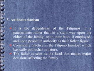 5. Authoritarianism
It is the dependense of the Filipinos in a
paternalistic rather than in a stern way upon the
eldres of the family, upon their boss, if employed,
and upon people in authority as their father figure.
Commonly practice in the Filipino familoyt which
basically patriachal in nature.
The father is seen as the head that makes major
decisions affecting the family.
 
