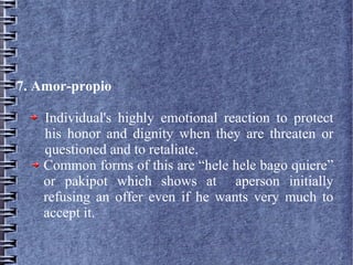 7. Amor-propio
Individual's highly emotional reaction to protect
his honor and dignity when they are threaten or
questioned and to retaliate.
Common forms of this are “hele hele bago quiere”
or pakipot which shows at aperson initially
refusing an offer even if he wants very much to
accept it.
 