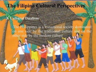 The Filipino Cultural Perspectives
3. Cultural Dualism
The Philippines is a transitional society dominated
on one side by the traditional culture and on the
other side by the modern culture.
 