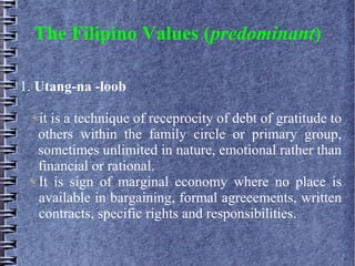 The Filipino Values (predominant)
1. Utang-na -loob
it is a technique of receprocity of debt of gratitude to
others within the family circle or primary group,
sometimes unlimited in nature, emotional rather than
financial or rational.
It is sign of marginal economy where no place is
available in bargaining, formal agreeements, written
contracts, specific rights and responsibilities.
 