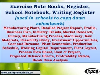 www.entrepreneurindia.co
Exercise Note Books, Register,
School Notebook, Writing Register
(used in schools to copy down
schoolwork)
Manufacturing Plant, Detailed Project Report, Profile,
Business Plan, Industry Trends, Market Research,
Survey, Manufacturing Process, Machinery, Raw
Materials, Feasibility Study, Investment Opportunities,
Cost and Revenue, Plant Economics, Production
Schedule, Working Capital Requirement, Plant Layout,
Process Flow Sheet, Cost of Project,
Projected Balance Sheets, Profitability Ratios,
Break Even Analysis
 