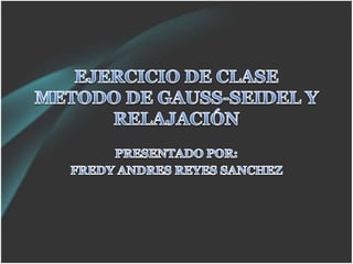 EJERCICIO DE CLASE METODO DE GAUSS-SEIDEL Y RELAJACIÓN PRESENTADO POR: FREDY ANDRES REYES SANCHEZ 