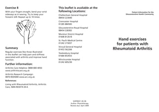 Exercise 8

This leaflet is available at the
following Locations:

With your fingers straight, bend your wrist
sideways as in waving. Try to keep your
forearm still. Repeat up to 10 times.

Patient Information for the
Gloucestershire Health Community

Cheltenham General Hospital 		
08454 223040
Cirencester Hospital 				
01285 884583

n
io
s
r
e

Gloucestershire Royal Hospital 		
08454 228302
Moreton District Hospital 			
01608 812618
St. Paul’s Medical Centre 			
01242 215037

Stroud General Hospital 			
01453 562266

Summary
Regular exercises like those illustrated
in this leaflet can help pain and stiffness
associated with arthritis and improve hand
function.

li
n

Arthritis Care Helpline: 0808 800 4050 		
www.arthritiscare.org.uk

References:
Living with Rheumatoid Arthritis, Arthritis
Care, ISBN-903419-34-4.

e
n

Winchcombe Hospital 			
01242 605230

Further information:

Arthritis Research Campaign:			
0870 8505000 www.arc.org.uk

v

Tewkesbury Hospital 			
01684 853933

o

GHPI0637_04_06
Author: Physiotherapy
Review due: April 2009

Hand exercises
for patients with
Rheumatoid Arthritis

 