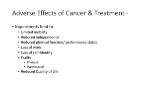Adverse Effects of Cancer & Treatment 7
• Impairments lead to:
• Limited mobility
• Reduced independence
• Reduced physical function/ performance status
• Loss of work
• Loss of self-identity
• Frailty
• Physical
• Psychosocial
• Reduced Quality of Life
 