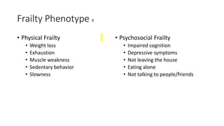 Frailty Phenotype 8
• Physical Frailty
• Weight loss
• Exhaustion
• Muscle weakness
• Sedentary behavior
• Slowness
• Psychosocial Frailty
• Impaired cognition
• Depressive symptoms
• Not leaving the house
• Eating alone
• Not talking to people/friends
 