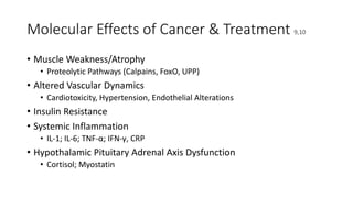 Molecular Effects of Cancer & Treatment 9,10
• Muscle Weakness/Atrophy
• Proteolytic Pathways (Calpains, FoxO, UPP)
• Altered Vascular Dynamics
• Cardiotoxicity, Hypertension, Endothelial Alterations
• Insulin Resistance
• Systemic Inflammation
• IL-1; IL-6; TNF-α; IFN‐γ, CRP
• Hypothalamic Pituitary Adrenal Axis Dysfunction
• Cortisol; Myostatin
 