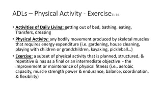 ADLs – Physical Activity - Exercise11-14
• Activities of Daily Living: getting out of bed, bathing, eating,
Transfers, dressing
• Physical Activity: any bodily movement produced by skeletal muscles
that requires energy expenditure (i.e. gardening, house cleaning,
playing with children or grandchildren, kayaking, pickleball…)
• Exercise: a subset of physical activity that is planned, structured, &
repetitive & has as a final or an intermediate objective - the
improvement or maintenance of physical fitness (i.e., aerobic
capacity, muscle strength power & endurance, balance, coordination,
& flexibility)
 
