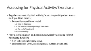 Assessing for Physical Activity/Exercise 17
• Regularly assess physical activity/ exercise participation across
multiple time points.
• Prospective surveillance model
• At time of diagnosis
• As the person is moving through treatment
• At the end of treatment
• Into survivorship
• Provide information on becoming physically active & refer if
necessary & willing
• How to become physically active
• Local resources (gyms, exercise groups, outdoor groups, etc.)
 