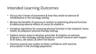 Intended Learning Outcomes
• Discuss the 5 levels of prevention & how they relate to exercise &
rehabilitation in the oncology setting
• Review the benefits of exercise in relation to optimizing physical function
& addressing adverse effects of cancer & related tx
• Introduce algorithms for assessing physical function in the inpatient, home
health, & outpatient physical therapy settings.
• Explore various ways to develop, prescribe, & progress an exercise
program in the oncology settings based on current research with respect
to tx status, lab values, & other risk factors
• Examine several case studies to foster confidence with exercise
prescription in the oncology population.
 
