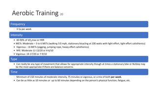Aerobic Training 20
Frequency
 3-5x per week
Intensity
• 40-90% of VO2max or HRR
• METs: Moderate – 3 to 6 METs (walking 3.0 mph, stationary bicycling at 100 watts with light effort, light effort calisthenics)
• Vigorous - >6 METs (jogging, jumping rope, heavy effort calisthenics)
• RPE: Moderate 11-13/20 or 4-6/10
• Vigorous: 14-17/20 or 7-9/10
Type
• Can really be any type of movement that allows for appropriate intensity though at times a stationary bike or NuStep may
be the most appropriate if there are balance concerns.
Time
 Minimum of 150 minutes of moderate intensity, 75 minutes or vigorous, or a mix of both per week.
• Can be as little as 10 minutes or up to 60 minutes depending on the person’s physical function, fatigue, etc.
 
