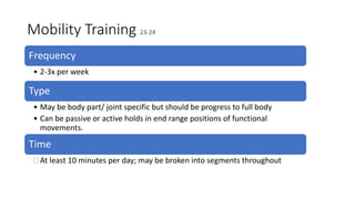 Mobility Training 23-24
Frequency
• 2-3x per week
Type
• May be body part/ joint specific but should be progress to full body
• Can be passive or active holds in end range positions of functional
movements.
Time
 At least 10 minutes per day; may be broken into segments throughout
 