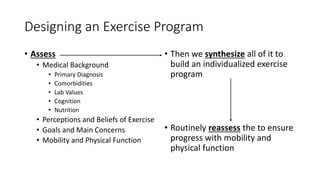 Designing an Exercise Program
• Assess
• Medical Background
• Primary Diagnosis
• Comorbidities
• Lab Values
• Cognition
• Nutrition
• Perceptions and Beliefs of Exercise
• Goals and Main Concerns
• Mobility and Physical Function
• Then we synthesize all of it to
build an individualized exercise
program
• Routinely reassess the to ensure
progress with mobility and
physical function
 