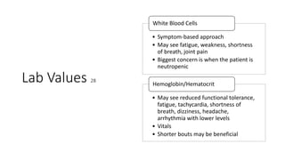 Lab Values 28
• Symptom-based approach
• May see fatigue, weakness, shortness
of breath, joint pain
• Biggest concern is when the patient is
neutropenic
White Blood Cells
• May see reduced functional tolerance,
fatigue, tachycardia, shortness of
breath, dizziness, headache,
arrhythmia with lower levels
• Vitals
• Shorter bouts may be beneficial
Hemoglobin/Hematocrit
 