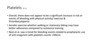 Platelets 30-32
• Overall, there does not appear to be a significant increase in risk or
events of bleeding with physical activity/ exercise &
thrombocytopenia
• Aerobic exercise whether walking or stationary biking may have
better adherence compared to resistance training
• Neal et al. saw a trend for bleeding events related to prophylactic use
of anti-coagulant with platelets counts >50k/uL
 