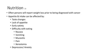 Nutrition 33
• Often persons will report weight loss prior to being diagnosed with cancer
• Appetite & intake can be affected by:
• Taste changes
• Lack of appetite
• Early satiety
• Difficulty with eating
• Nausea
• Vomiting
• Mucositis
• Pain
• Xerostomia
• Depression/ Anxiety
 