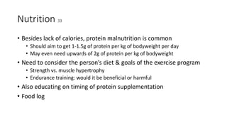Nutrition 33
• Besides lack of calories, protein malnutrition is common
• Should aim to get 1-1.5g of protein per kg of bodyweight per day
• May even need upwards of 2g of protein per kg of bodyweight
• Need to consider the person’s diet & goals of the exercise program
• Strength vs. muscle hypertrophy
• Endurance training: would it be beneficial or harmful
• Also educating on timing of protein supplementation
• Food log
 