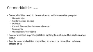 Co-morbidities 34-36
• Co-morbidities need to be considered within exercise program
• Hypertension
• Cardiovascular Disease
• Diabetes
• Chronic Obstructive Pulmonary Disease
• Sarcopenia
• Osteoporosis/osteopenia
• Role of exercise in prehabilitation setting to optimize the performance
status
• Post tx - co-morbidities may affect as much or more than adverse
effects of tx
 