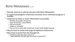 Bone Metastases 37,38
• Overall, exercise is safe for persons with Bone Metastases
• A supervised program is best but transition to an individual program is
feasible
• Important to have as much information as possible
• Number & Location of Lesions
• Type of lesion(s): Lytic/ Blastic
• Size of Lesion(s)
• Stable vs. Unstable
• Pain at rest vs pain with movement vs pain with weight-bearing
• May be best to avoid end range & explosive movements
• May have to pivot from the thought of:
• “If there’s pain then don’t do it” to
“How bad does the pain get with each movement?”
 