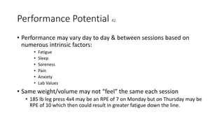 Performance Potential 42
• Performance may vary day to day & between sessions based on
numerous intrinsic factors:
• Fatigue
• Sleep
• Soreness
• Pain
• Anxiety
• Lab Values
• Same weight/volume may not “feel” the same each session
• 185 lb leg press 4x4 may be an RPE of 7 on Monday but on Thursday may be
RPE of 10 which then could result in greater fatigue down the line.
 