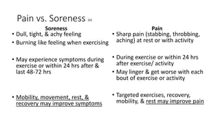 Pain vs. Soreness 44
Soreness
• Dull, tight, & achy feeling
• Burning like feeling when exercising
• May experience symptoms during
exercise or within 24 hrs after &
last 48-72 hrs
• Mobility, movement, rest, &
recovery may improve symptoms
Pain
• Sharp pain (stabbing, throbbing,
aching) at rest or with activity
• During exercise or within 24 hrs
after exercise/ activity
• May linger & get worse with each
bout of exercise or activity
• Targeted exercises, recovery,
mobility, & rest may improve pain
 