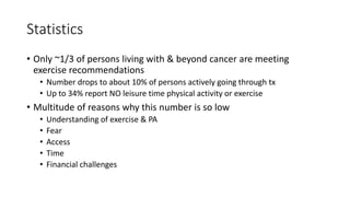 Statistics
• Only ~1/3 of persons living with & beyond cancer are meeting
exercise recommendations
• Number drops to about 10% of persons actively going through tx
• Up to 34% report NO leisure time physical activity or exercise
• Multitude of reasons why this number is so low
• Understanding of exercise & PA
• Fear
• Access
• Time
• Financial challenges
 