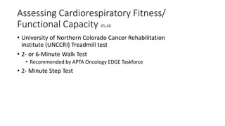 Assessing Cardiorespiratory Fitness/
Functional Capacity 45,46
• University of Northern Colorado Cancer Rehabilitation
Institute (UNCCRI) Treadmill test
• 2- or 6-Minute Walk Test
• Recommended by APTA Oncology EDGE Taskforce
• 2- Minute Step Test
 