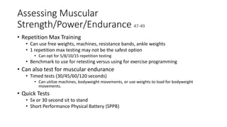 Assessing Muscular
Strength/Power/Endurance 47-49
• Repetition Max Training
• Can use free weights, machines, resistance bands, ankle weights
• 1 repetition max testing may not be the safest option
• Can opt for 5/8/10/15 repetition testing
• Benchmark to use for retesting versus using for exercise programming
• Can also test for muscular endurance
• Timed tests (30/45/60/120 seconds)
• Can utilize machines, bodyweight movements, or use weights to load for bodyweight
movements.
• Quick Tests
• 5x or 30 second sit to stand
• Short Performance Physical Battery (SPPB)
 