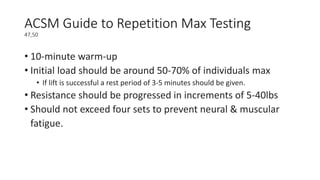 ACSM Guide to Repetition Max Testing
47,50
• 10-minute warm-up
• Initial load should be around 50-70% of individuals max
• If lift is successful a rest period of 3-5 minutes should be given.
• Resistance should be progressed in increments of 5-40lbs
• Should not exceed four sets to prevent neural & muscular
fatigue.
 