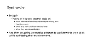 Synthesize
• So again
• Putting all the pieces together based on:
• What adverse effects they are or may be dealing with
• How they move
• What they have the most difficulty with
• What they want to get back to
• And then designing an exercise program to work towards their goals
while addressing their main concerns.
 
