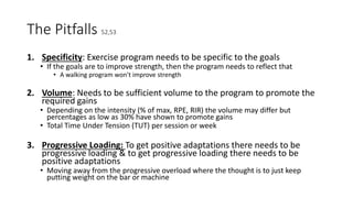 The Pitfalls 52,53
1. Specificity: Exercise program needs to be specific to the goals
• If the goals are to improve strength, then the program needs to reflect that
• A walking program won’t improve strength
2. Volume: Needs to be sufficient volume to the program to promote the
required gains
• Depending on the intensity (% of max, RPE, RIR) the volume may differ but
percentages as low as 30% have shown to promote gains
• Total Time Under Tension (TUT) per session or week
3. Progressive Loading: To get positive adaptations there needs to be
progressive loading & to get progressive loading there needs to be
positive adaptations
• Moving away from the progressive overload where the thought is to just keep
putting weight on the bar or machine
 