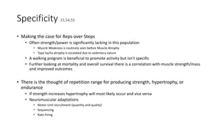 Specificity 15,54,55
• Making the case for Reps over Steps
• Often strength/power is significantly lacking in this population
• Muscle Weakness is routinely seen before Muscle Atrophy
• Type IIa/IIx atrophy is escalated due to sedentary nature
• A walking program is beneficial to promote activity but isn’t specific
• Further looking at mortality and overall survival there is a correlation with muscle strength/mass
and improved outcomes
• There is the thought of repetition range for producing strength, hypertrophy, or
endurance
• If strength increases hypertrophy will most likely occur and vice versa
• Neuromuscular adaptations
• Motor Unit recruitment (quantity and quality)
• Sequencing
• Rate Firing
 