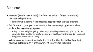 Volume
• Volume (load x sets x reps) is often the critical factor in eliciting
positive adaptations
• Often what is lacking in the oncology population for exercise programs
• Don’t want to just pick a resistance but want to progressively load
within the exercise program
• Piling on the weights; going to failure; increasing volume too quickly can all
result in deterioration in performance (physical function) & lead to increased
fatigue & extended recovery
• When volume is sub-threshold there will either be null or blunted
positive adaptations & improvement in physical function
 