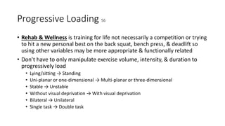 Progressive Loading 56
• Rehab & Wellness is training for life not necessarily a competition or trying
to hit a new personal best on the back squat, bench press, & deadlift so
using other variables may be more appropriate & functionally related
• Don’t have to only manipulate exercise volume, intensity, & duration to
progressively load
• Lying/sitting → Standing
• Uni-planar or one-dimensional → Multi-planar or three-dimensional
• Stable → Unstable
• Without visual deprivation → With visual deprivation
• Bilateral → Unilateral
• Single task → Double task
 