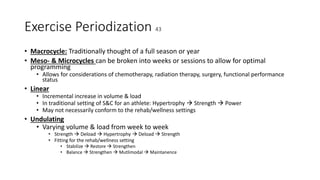 Exercise Periodization 43
• Macrocycle: Traditionally thought of a full season or year
• Meso- & Microcycles can be broken into weeks or sessions to allow for optimal
programming
• Allows for considerations of chemotherapy, radiation therapy, surgery, functional performance
status
• Linear
• Incremental increase in volume & load
• In traditional setting of S&C for an athlete: Hypertrophy  Strength  Power
• May not necessarily conform to the rehab/wellness settings
• Undulating
• Varying volume & load from week to week
• Strength  Deload  Hypertrophy  Deload  Strength
• Fitting for the rehab/wellness setting
• Stabilize  Restore  Strengthen
• Balance  Strengthen  Mutlimodal  Maintanence
 