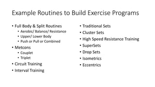 Example Routines to Build Exercise Programs
• Full Body & Split Routines
• Aerobic/ Balance/ Resistance
• Upper/ Lower Body
• Push or Pull or Combined
• Metcons
• Couplet
• Triplet
• Circuit Training
• Interval Training
• Traditional Sets
• Cluster Sets
• High Speed Resistance Training
• SuperSets
• Drop Sets
• Isometrics
• Eccentrics
 