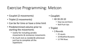 Exercise Programming: Metcon
• Couplet (2 movements)
• Triplet (3 movements)
• Can be for time or have a time limit
• Predetermined volume prior to
starting the movements
• Useful for including aerobic
movements & resistance movements
• As much rest as needed & whenever
just has to complete all the
repetitions
• Couplet:
• 40-30-20-10
• Step Up and Overs
• Wall Push Ups
• Triplet
• 3 Rounds
• 25 squats
• 10 Modified Burpees
• 12 TRX Rows
 
