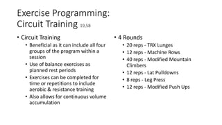 Exercise Programming:
Circuit Training 19,58
• Circuit Training
• Beneficial as it can include all four
groups of the program within a
session
• Use of balance exercises as
planned rest periods
• Exercises can be completed for
time or repetitions to include
aerobic & resistance training
• Also allows for continuous volume
accumulation
• 4 Rounds
• 20 reps - TRX Lunges
• 12 reps - Machine Rows
• 40 reps - Modified Mountain
Climbers
• 12 reps - Lat Pulldowns
• 8 reps - Leg Press
• 12 reps - Modified Push Ups
 