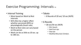 Exercise Programming: Intervals 58
• Interval Training
• More based on Work to Rest
Intervals
• Will often be a higher effort
whether perceived (RPE) or
physiologically (heart rate)
• Work to Rest ratio can vary based
on the person
• Work can be as little as 10 sec. up
to 180 sec.
• Tabata
• 8 Rounds of 20 sec/ 10 sec (W/R)
• 6 Rounds
• 30 sec/30 sec (W/R)
• Mini Squats
• Wall Push Ups
• Step Ups
• Modified Mountain Climbers
 
