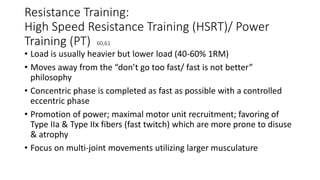 Resistance Training:
High Speed Resistance Training (HSRT)/ Power
Training (PT) 60,61
• Load is usually heavier but lower load (40-60% 1RM)
• Moves away from the “don’t go too fast/ fast is not better”
philosophy
• Concentric phase is completed as fast as possible with a controlled
eccentric phase
• Promotion of power; maximal motor unit recruitment; favoring of
Type IIa & Type IIx fibers (fast twitch) which are more prone to disuse
& atrophy
• Focus on multi-joint movements utilizing larger musculature
 