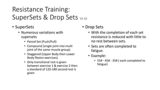 Resistance Training:
SuperSets & Drop Sets 19, 62
• SuperSets
• Numerous variations with
supersets
• Paired Set (Push/Pull)
• Compound (single joint into multi
joint of the same muscle group)
• Staggered (Upper Body then Lower
Body flexion exercises)
• Only transitional rest is given
between exercise 1 & exercise 2 then
a standard of 120-180 second rest is
given
• Drop Sets
• With the completion of each set
resistance is reduced with little to
no rest between sets.
• Sets are often completed to
fatigue.
• Example:
• 55# - 45# - 35# ( each completed to
fatigue)
 