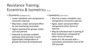 Resistance Training:
Eccentrics & Isometrics 63-65
• Eccentrics (Lastayo et al.)
• Lower metabolic cost compared to
concentric exercise
• May have a lower perceived effort
for the load being controlled
• Higher potential for greater motor
unit recruitment
• Potential to activate anabolic
pathways that promote muscle
hypertrophy independent of
growth hormone & testosterone
• Isometrics (Lum et al.)
• Also has a lower metabolic cost
compared to concentric exercise
• Again, lower perceived effort
compared to other forms of
exercise.
• May be tolerated well in setting of
bone metastases compared to
other forms of exercise
• Holds of 5-30 seconds with a
cumulative contraction time of 30-
150 seconds
 