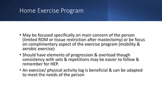 Home Exercise Program
• May be focused specifically on main concern of the person
(limited ROM or tissue restriction after mastectomy) or be focus
on complimentary aspect of the exercise program (mobility &
aerobic exercise)
• Should have elements of progression & overload though
consistency with sets & repetitions may be easier to follow &
remember for HEP.
• An exercise/ physical activity log is beneficial & can be adapted
to meet the needs of the person
 