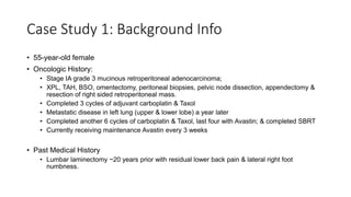 Case Study 1: Background Info
• 55-year-old female
• Oncologic History:
• Stage IA grade 3 mucinous retroperitoneal adenocarcinoma;
• XPL, TAH, BSO, omentectomy, peritoneal biopsies, pelvic node dissection, appendectomy &
resection of right sided retroperitoneal mass.
• Completed 3 cycles of adjuvant carboplatin & Taxol
• Metastatic disease in left lung (upper & lower lobe) a year later
• Completed another 6 cycles of carboplatin & Taxol, last four with Avastin; & completed SBRT
• Currently receiving maintenance Avastin every 3 weeks
• Past Medical History
• Lumbar laminectomy ~20 years prior with residual lower back pain & lateral right foot
numbness.
 