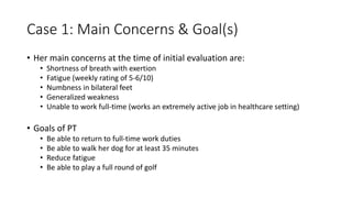Case 1: Main Concerns & Goal(s)
• Her main concerns at the time of initial evaluation are:
• Shortness of breath with exertion
• Fatigue (weekly rating of 5-6/10)
• Numbness in bilateral feet
• Generalized weakness
• Unable to work full-time (works an extremely active job in healthcare setting)
• Goals of PT
• Be able to return to full-time work duties
• Be able to walk her dog for at least 35 minutes
• Reduce fatigue
• Be able to play a full round of golf
 