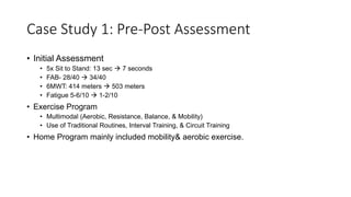 Case Study 1: Pre-Post Assessment
• Initial Assessment
• 5x Sit to Stand: 13 sec  7 seconds
• FAB- 28/40  34/40
• 6MWT: 414 meters  503 meters
• Fatigue 5-6/10  1-2/10
• Exercise Program
• Multimodal (Aerobic, Resistance, Balance, & Mobility)
• Use of Traditional Routines, Interval Training, & Circuit Training
• Home Program mainly included mobility& aerobic exercise.
 