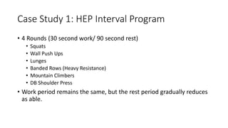 Case Study 1: HEP Interval Program
• 4 Rounds (30 second work/ 90 second rest)
• Squats
• Wall Push Ups
• Lunges
• Banded Rows (Heavy Resistance)
• Mountain Climbers
• DB Shoulder Press
• Work period remains the same, but the rest period gradually reduces
as able.
 
