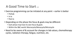A Good Time to Start 2,3
• Exercise programming can be initiated at any point – earlier is better
• Prehab
• In tx
• Post-tx
• Depending on the phase the focus & goals may be different
• Each phase may have its own focus & goals
• Within the S&C world: Macrocycle/Mesocycle/Microcycle
• Need to be aware of & account for changes in lab values, chemotherapy
cycles, radiation therapy, fatigue, nutrition, etc.
 