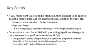 Key Points
• If you really want Exercise to be Medicine, then it needs to be specific
& at the correct dose just like chemotherapy, radiation therapy, etc.
• However, some exercise is better than none
• Reps over Steps
• HIIT Bodyweight/Resistance Training >>>> Walking/ Aerobic Program
• Supervision is most beneficial with promoting significant changes in
body composition, performance status, & QoL
• Though after a period of supervision, unsupervised programs have been
shown to further optimize or maintain physical function
• Even better with routine follow-up or check-ins
 